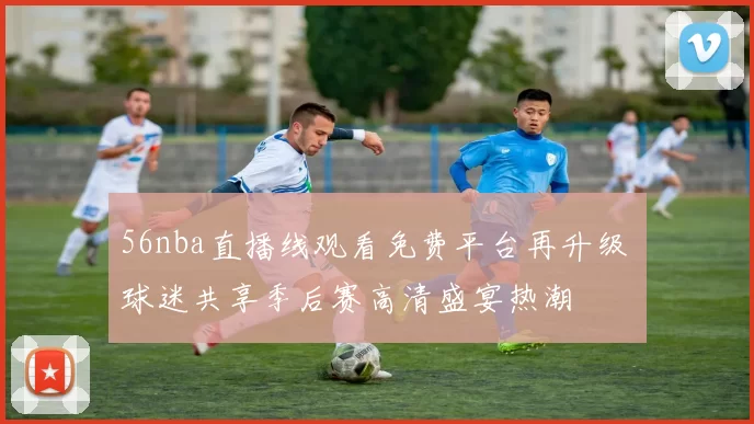 56nba直播线观看免费平台再升级 球迷共享季后赛高清盛宴热潮