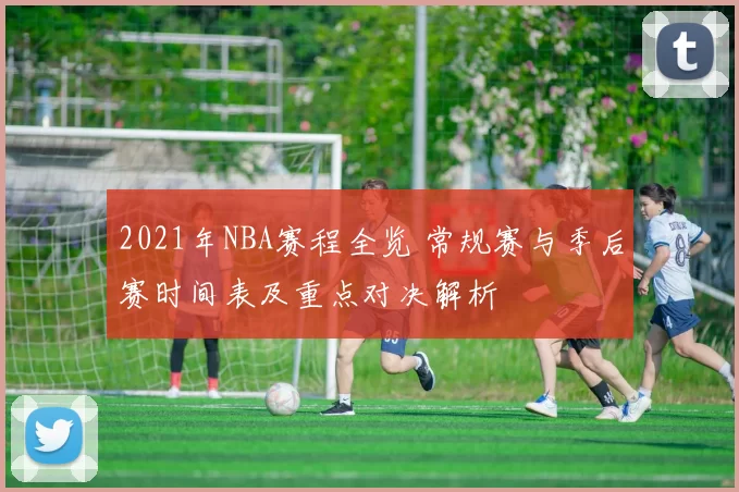 2021年NBA赛程全览 常规赛与季后赛时间表及重点对决解析