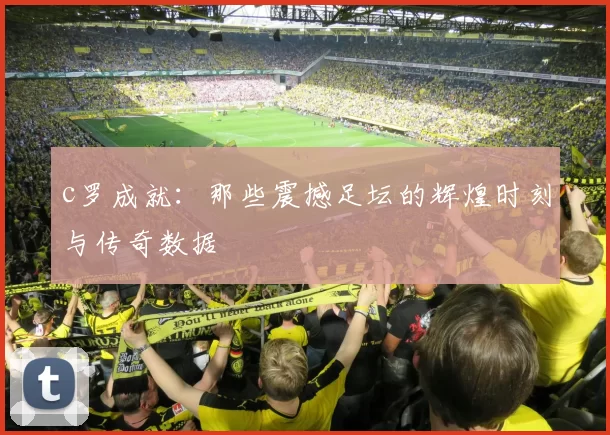 c罗成就：那些震撼足坛的辉煌时刻与传奇数据