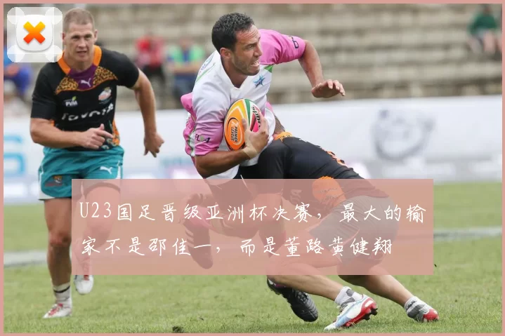 U23国足晋级亚洲杯决赛，最大的输家不是邵佳一，而是董路黄健翔