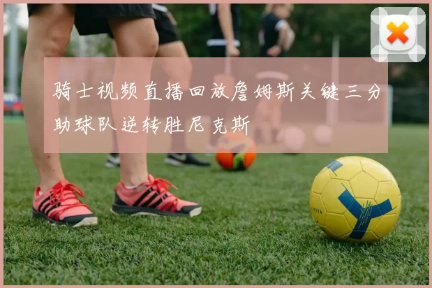 骑士视频直播回放詹姆斯关键三分助球队逆转胜尼克斯