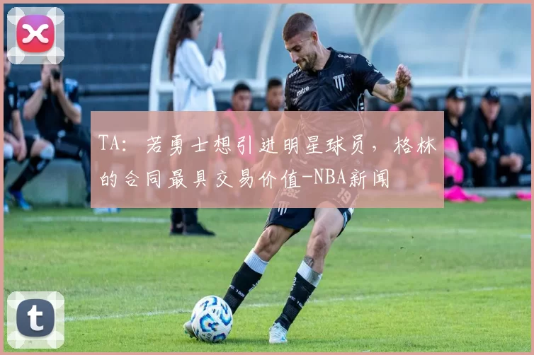 TA：若勇士想引进明星球员，格林的合同最具交易价值-NBA新闻