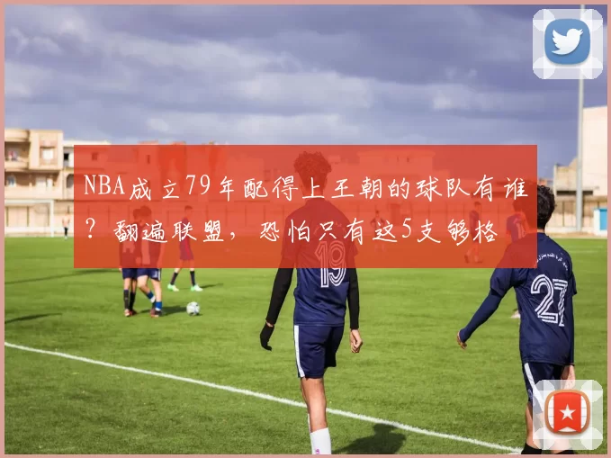 NBA成立79年配得上王朝的球队有谁?翻遍联盟,恐怕只有这5支够格
