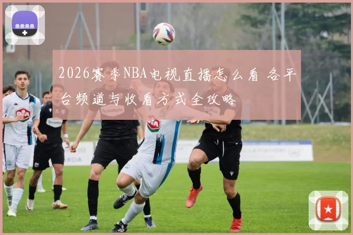 2026赛季NBA电视直播怎么看 各平台频道与收看方式全攻略