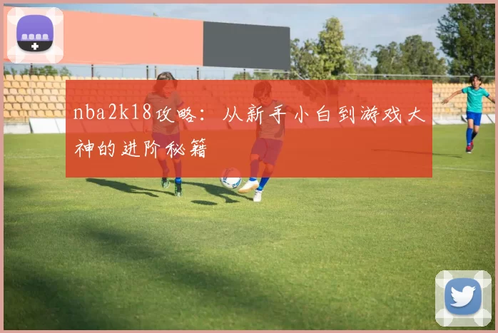 nba2k18攻略:从新手小白到游戏大神的进阶秘籍