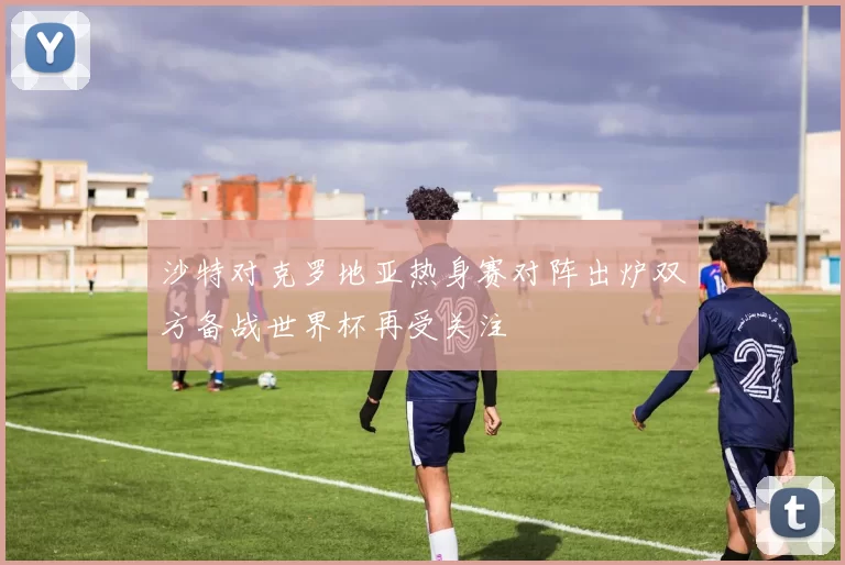 沙特对克罗地亚热身赛对阵出炉双方备战世界杯再受关注