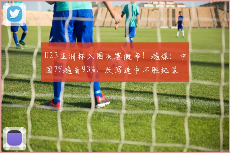 U23亚洲杯入围决赛概率！越媒：中国7%越南93%，改写逢中不胜纪录