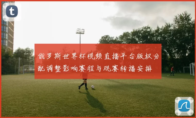 俄罗斯世界杯视频直播平台版权分配调整影响赛程与观赛转播安排