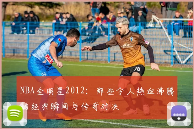 NBA全明星2012：那些令人热血沸腾的经典瞬间与传奇对决