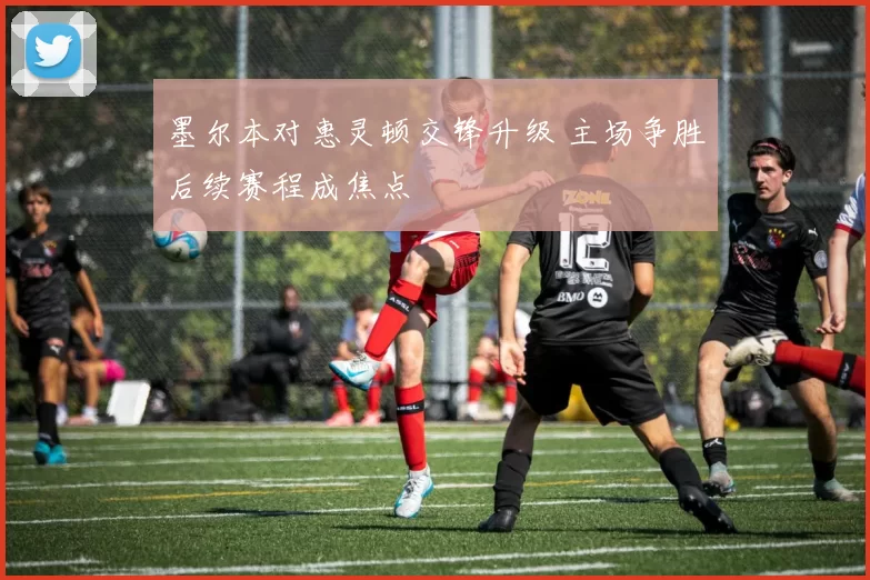 墨尔本对惠灵顿交锋升级 主场争胜后续赛程成焦点