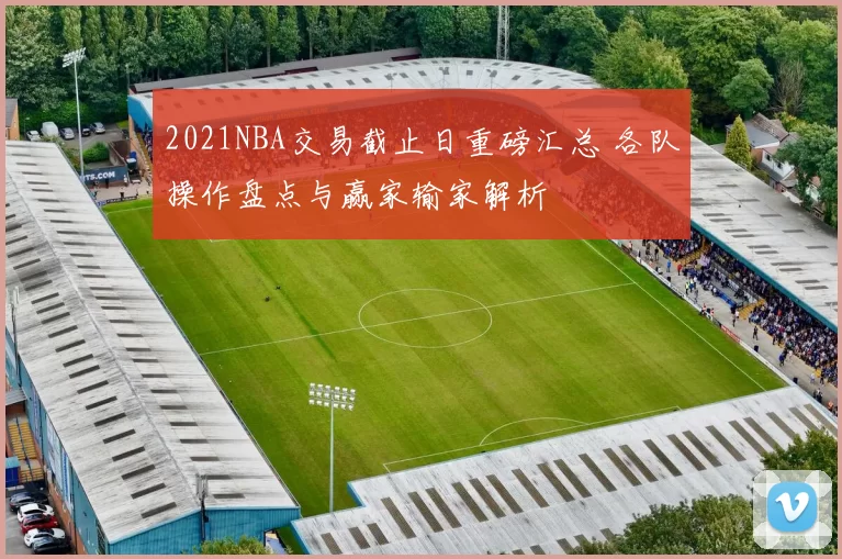 2021NBA交易截止日重磅汇总 各队操作盘点与赢家输家解析