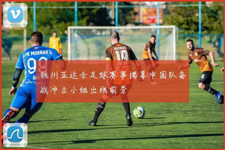 杭州亚运会足球赛事揭幕中国队备战冲击小组出线前景