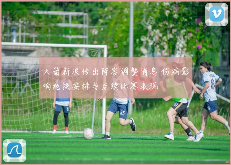 火箭新浪传出阵容调整消息 伤病影响轮换安排与后续比赛表现