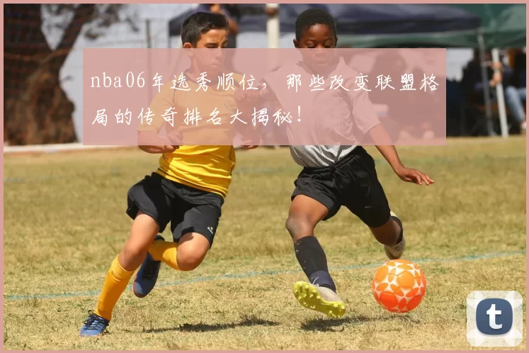 nba06年选秀顺位，那些改变联盟格局的传奇排名大揭秘！