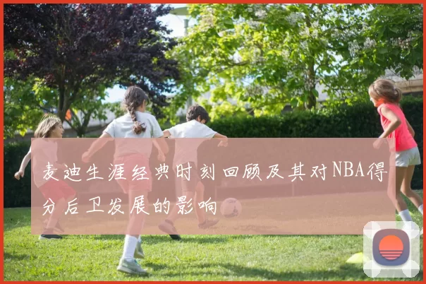 麦迪生涯经典时刻回顾及其对NBA得分后卫发展的影响