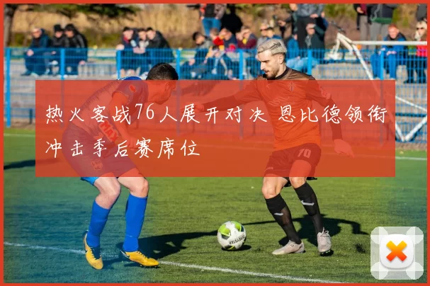 热火客战76人展开对决 恩比德领衔冲击季后赛席位