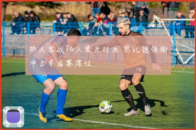 热火客战76人展开对决 恩比德领衔冲击季后赛席位