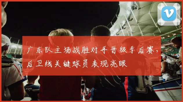 广东队主场战胜对手晋级季后赛，后卫线关键球员表现亮眼