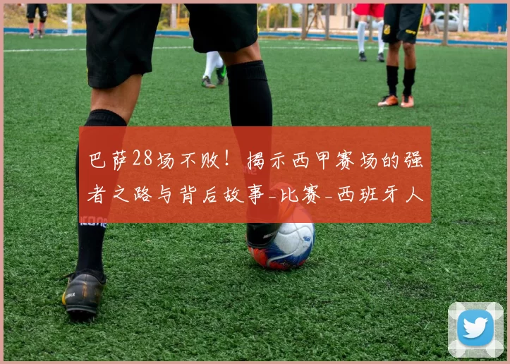 巴萨28场不败！揭示西甲赛场的强者之路与背后故事_比赛_西班牙人_球员