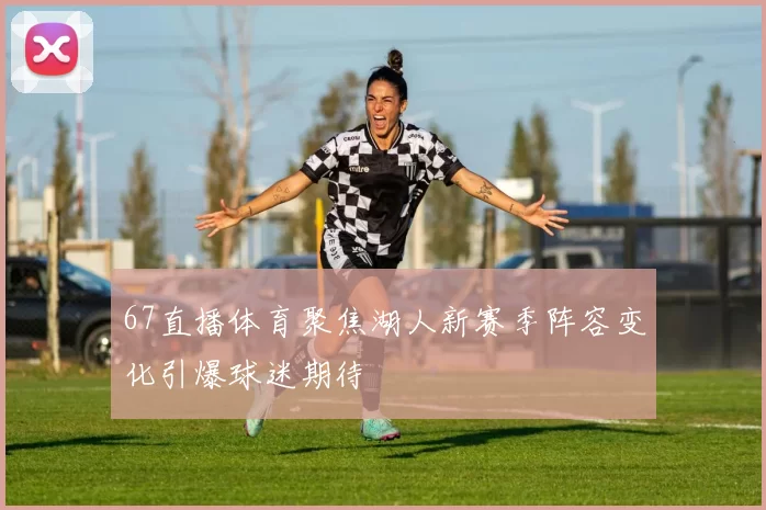 67直播体育聚焦湖人新赛季阵容变化引爆球迷期待