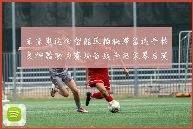 东京奥运会智能床揭秘滞留选手恢复神器助力赛场备战全记录幕后英雄