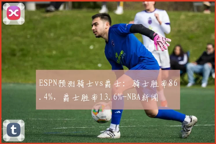 ESPN预测骑士vs爵士：骑士胜率86.4%，爵士胜率13.6%-NBA新闻