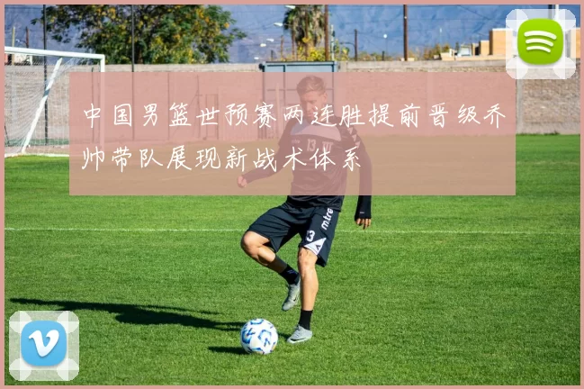 中国男篮世预赛两连胜提前晋级乔帅带队展现新战术体系