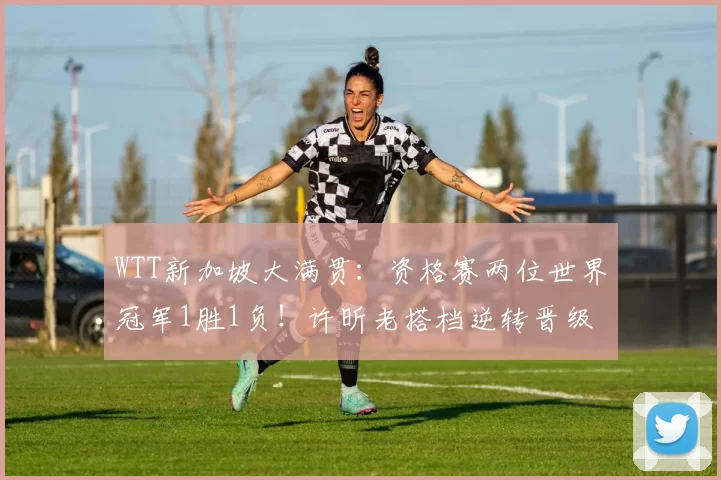 WTT新加坡大满贯：资格赛两位世界冠军1胜1负！许昕老搭档逆转晋级