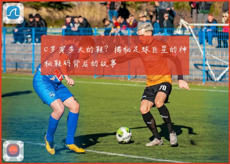 c罗穿多大的鞋？揭秘足球巨星的神秘鞋码背后的故事