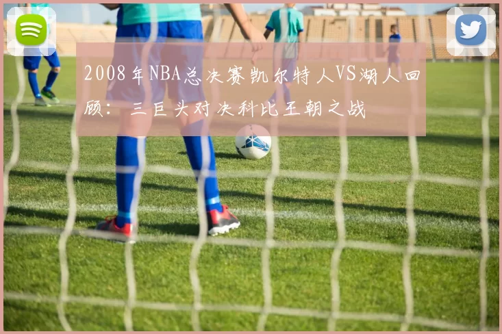 2008年NBA总决赛凯尔特人VS湖人回顾：三巨头对决科比王朝之战
