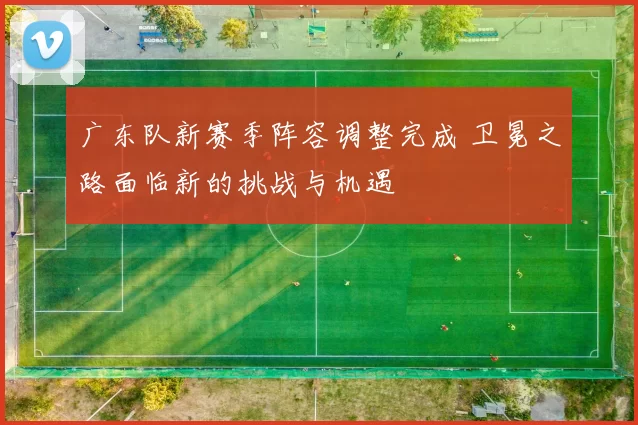 广东队新赛季阵容调整完成 卫冕之路面临新的挑战与机遇