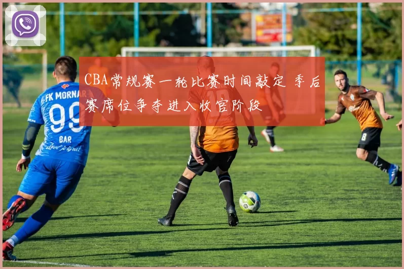 CBA常规赛一轮比赛时间敲定 季后赛席位争夺进入收官阶段