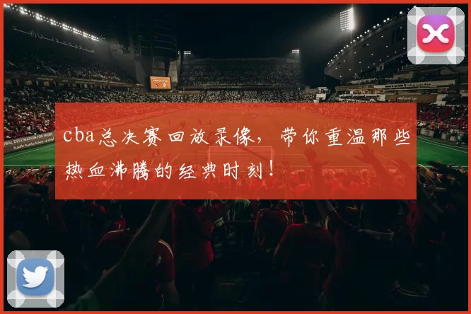 cba总决赛回放录像，带你重温那些热血沸腾的经典时刻！