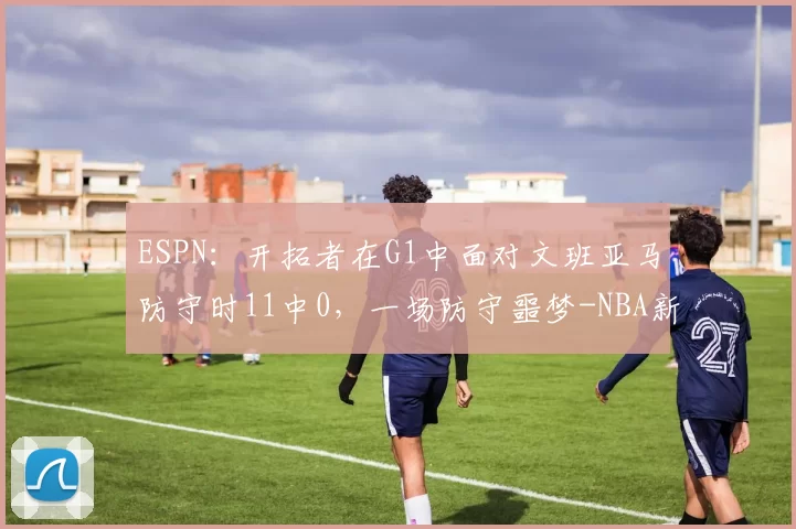 ESPN：开拓者在G1中面对文班亚马防守时11中0，一场防守噩梦-NBA新闻