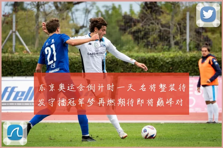 东京奥运会倒计时一天 名将整装待发守擂冠军梦再燃期待即将巅峰对决