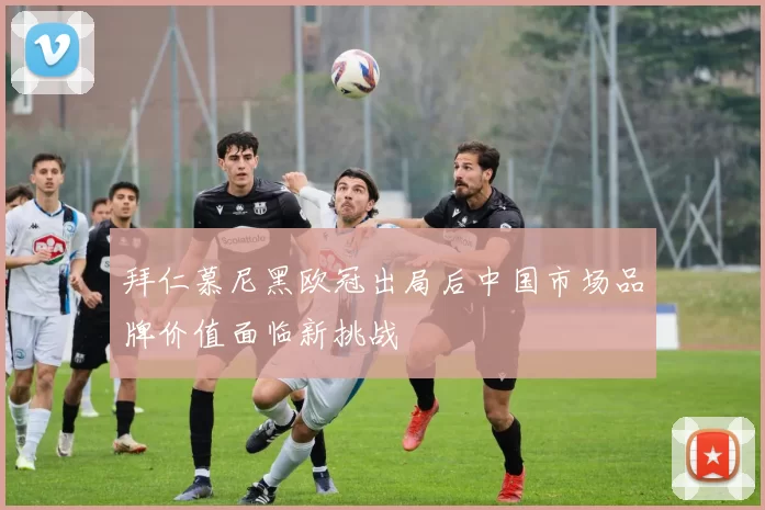 拜仁慕尼黑欧冠出局后中国市场品牌价值面临新挑战