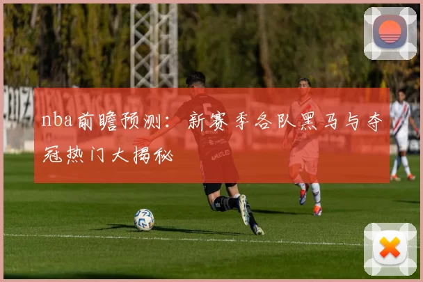 nba前瞻预测：新赛季各队黑马与夺冠热门大揭秘