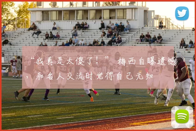 “我真是太傻了!” 梅西自曝遗憾,和名人交流时觉得自己无知