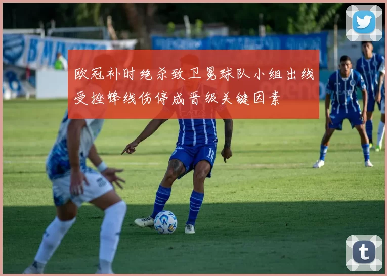 欧冠补时绝杀致卫冕球队小组出线受挫锋线伤停成晋级关键因素