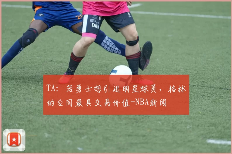 TA：若勇士想引进明星球员，格林的合同最具交易价值-NBA新闻