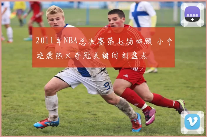 2011年NBA总决赛第七场回顾 小牛逆袭热火夺冠关键时刻盘点