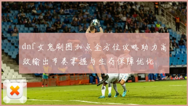 dnf女鬼刷图加点全方位攻略助力高效输出节奏掌握与生存保障优化