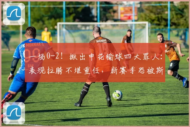 一场0-2!揪出申花输球四大罪人:表现拉胯不堪重任,新赛季恐被斯帅弃用!_比赛_亚冠_角球
