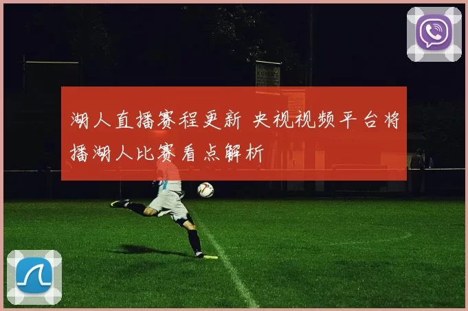 湖人直播赛程更新 央视视频平台将播湖人比赛看点解析