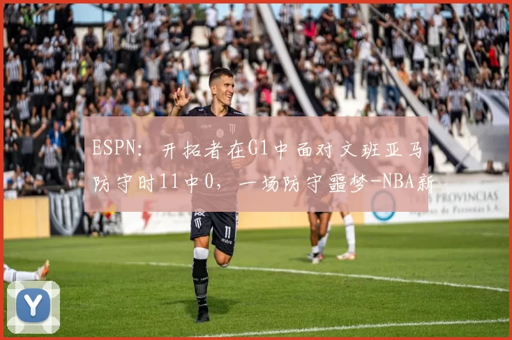ESPN：开拓者在G1中面对文班亚马防守时11中0，一场防守噩梦-NBA新闻