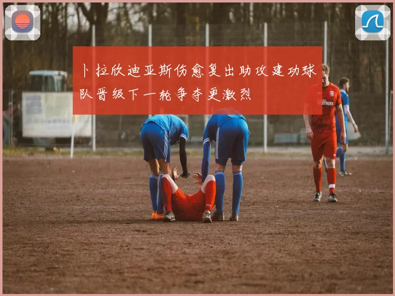 卜拉欣迪亚斯伤愈复出助攻建功球队晋级下一轮争夺更激烈