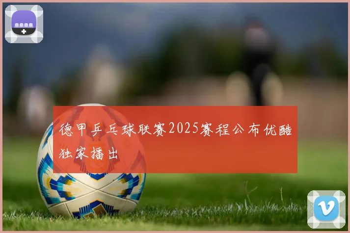 德甲乒乓球联赛2025赛程公布优酷独家播出