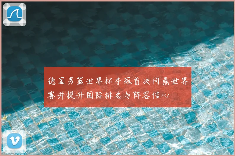 德国男篮世界杯夺冠首次问鼎世界赛并提升国际排名与阵容信心