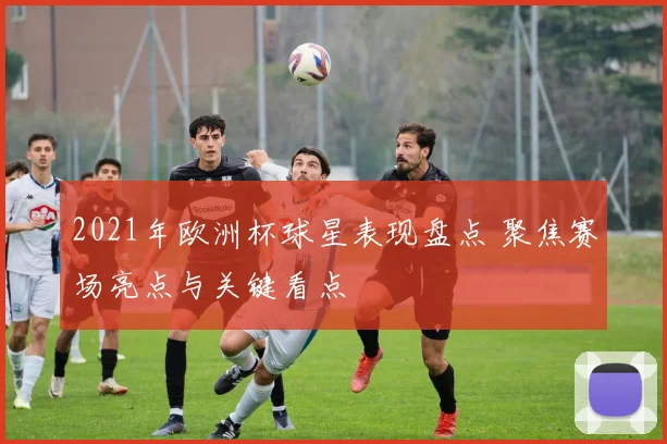 2021年欧洲杯球星表现盘点 聚焦赛场亮点与关键看点