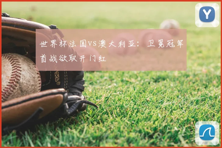 世界杯法国vs澳大利亚:卫冕冠军首战欲取开门红